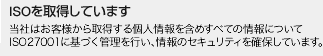 ISOを取得しています 当社はお客様から取得する個人情報を含めすべての情報についてISO27001に基づく管理を行い、情報のセキュリティを確保しています。